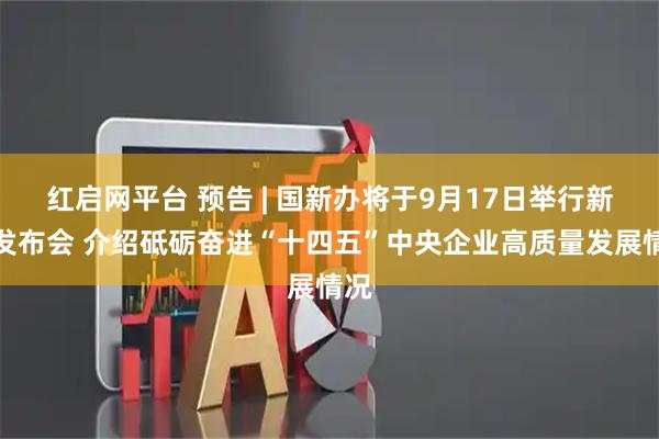 红启网平台 预告 | 国新办将于9月17日举行新闻发布会 介绍砥砺奋进“十四五”中央企业高质量发展情况