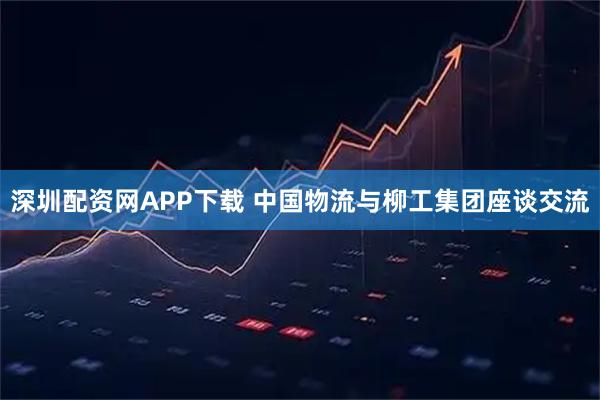 深圳配资网APP下载 中国物流与柳工集团座谈交流