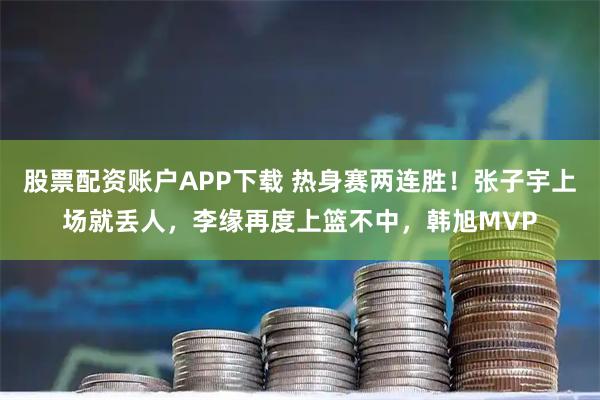 股票配资账户APP下载 热身赛两连胜!张子宇上场就丢人,李缘再度上篮不中,韩旭MVP