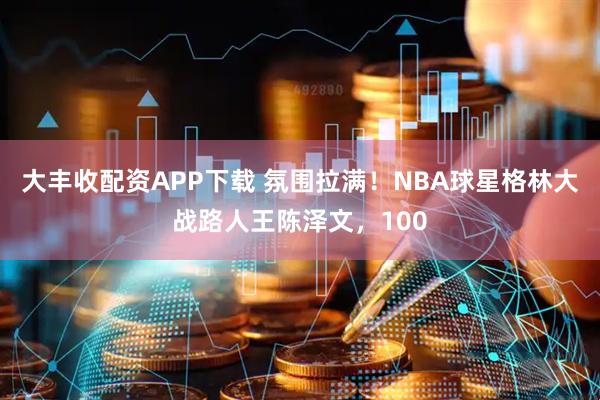 大丰收配资APP下载 氛围拉满!NBA球星格林大战路人王陈泽文,100