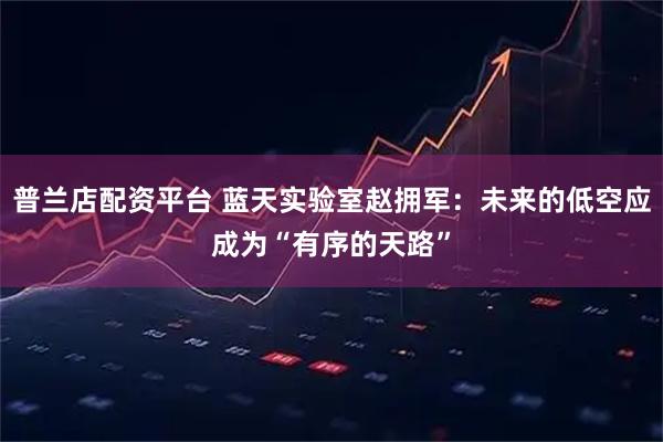 普兰店配资平台 蓝天实验室赵拥军：未来的低空应成为“有序的天路”