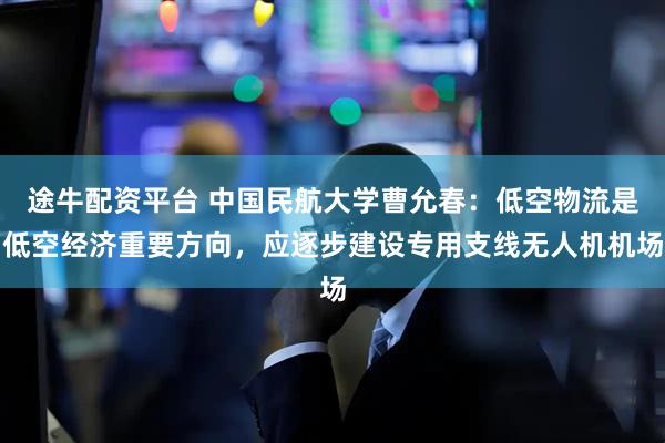 途牛配资平台 中国民航大学曹允春：低空物流是低空经济重要方向，应逐步建设专用支线无人机机场