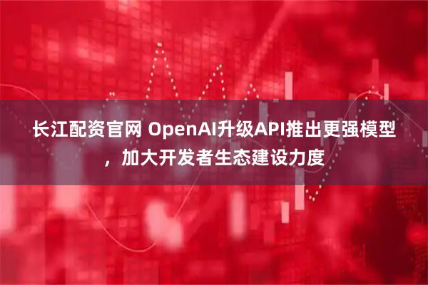 长江配资官网 OpenAI升级API推出更强模型，加大开发者生态建设力度