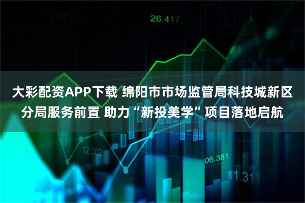 大彩配资APP下载 绵阳市市场监管局科技城新区分局服务前置 助力“新投美学”项目落地启航