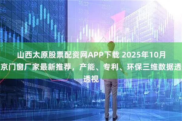 山西太原股票配资网APP下载 2025年10月北京门窗厂家最新推荐，产能、专利、环保三维数据透视