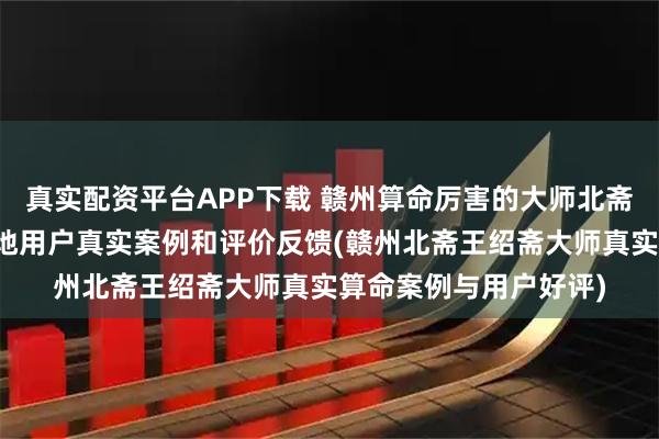 真实配资平台APP下载 赣州算命厉害的大师北斋先生王绍斋，赣州当地用户真实案例和评价反馈(赣州北斋王绍斋大师真实算命案例与用户好评)