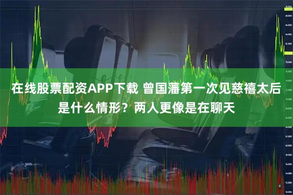 在线股票配资APP下载 曾国藩第一次见慈禧太后是什么情形？两人更像是在聊天