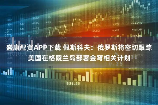 盛康配资APP下载 佩斯科夫：俄罗斯将密切跟踪美国在格陵兰岛部署金穹相关计划