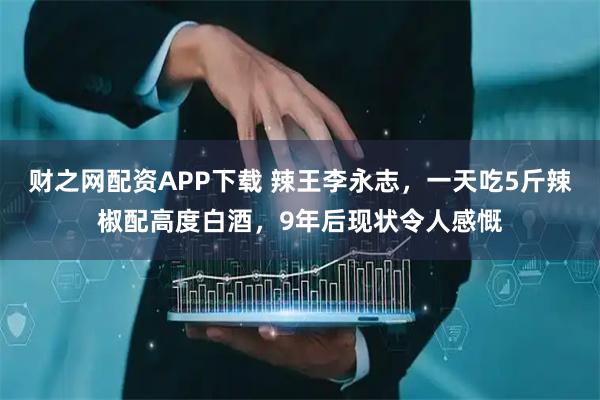 财之网配资APP下载 辣王李永志，一天吃5斤辣椒配高度白酒，9年后现状令人感慨