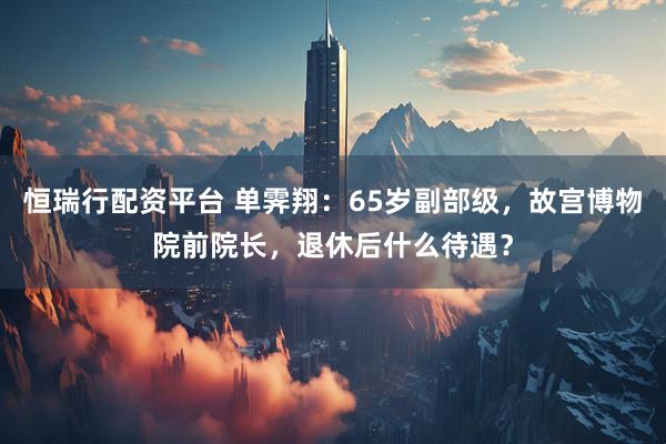 恒瑞行配资平台 单霁翔：65岁副部级，故宫博物院前院长，退休后什么待遇？