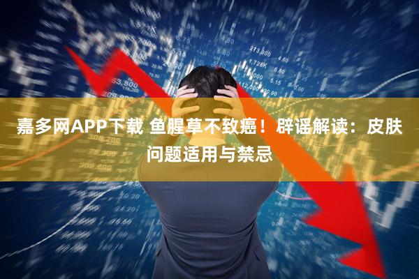 嘉多网APP下载 鱼腥草不致癌！辟谣解读：皮肤问题适用与禁忌