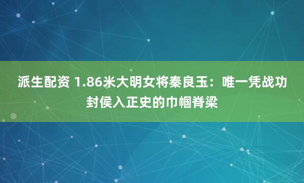 派生配资 1.86米大明女将秦良玉：唯一凭战功封侯入正史的巾帼脊梁