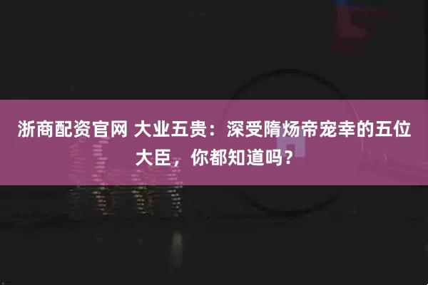 浙商配资官网 大业五贵:深受隋炀帝宠幸的五位大臣,你都知道吗?