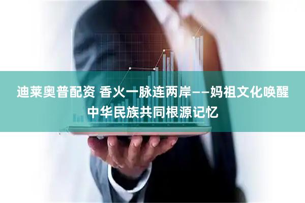 迪莱奥普配资 香火一脉连两岸——妈祖文化唤醒中华民族共同根源记忆