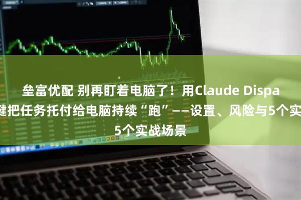 垒富优配 别再盯着电脑了!用Claude Dispatch一键把任务托付给电脑持续“跑”——设置、风险与5个实战场景