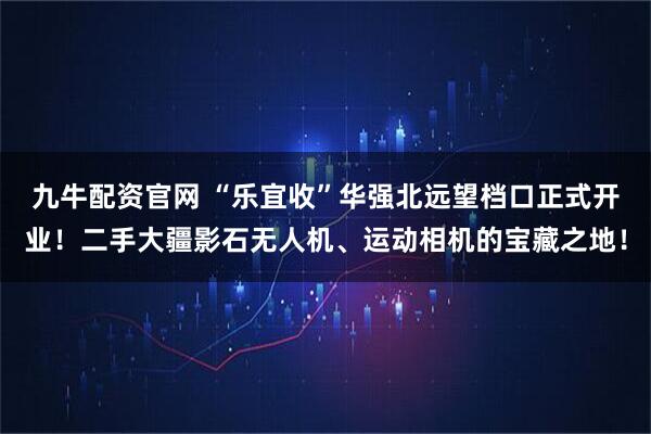 九牛配资官网 “乐宜收”华强北远望档口正式开业！二手大疆影石无人机、运动相机的宝藏之地！