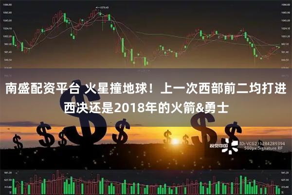 南盛配资平台 火星撞地球！上一次西部前二均打进西决还是2018年的火箭&勇士