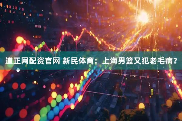 道正网配资官网 新民体育：上海男篮又犯老毛病？