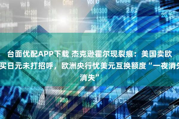 台面优配APP下载 杰克逊霍尔现裂痕：美国卖欧元买日元未打招呼，欧洲央行忧美元互换额度“一夜消失”